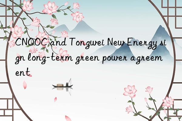 CNOOC and Tongwei New Energy sign long-term green power agreement