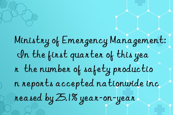 Ministry of Emergency Management: In the first quarter of this year  the number of safety production reports accepted nationwide increased by 25.1% year-on-year