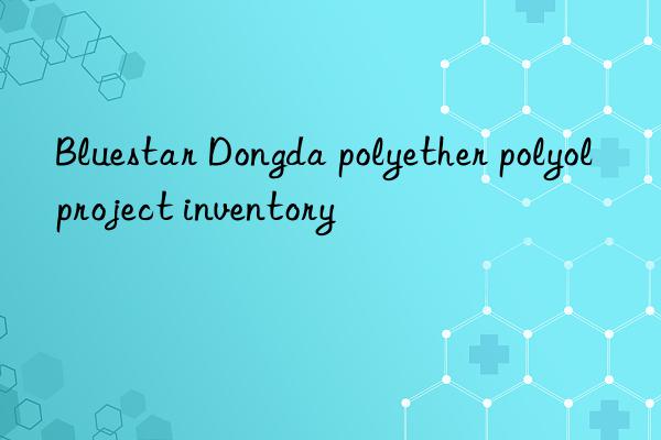 Bluestar Dongda polyether polyol project inventory