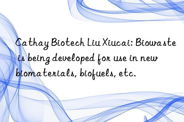 Cathay Biotech Liu Xiucai: Biowaste is being developed for use in new biomaterials, biofuels, etc.