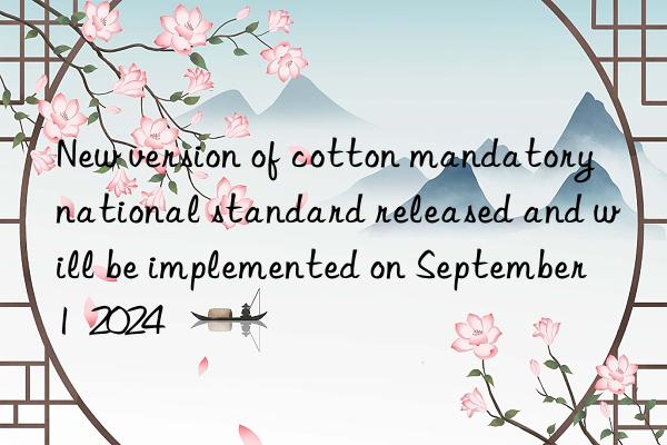 New version of cotton mandatory national standard released and will be implemented on September 1  2024