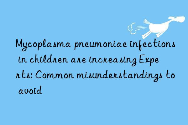 Mycoplasma pneumoniae infections in children are increasing Experts: Common misunderstandings to avoid