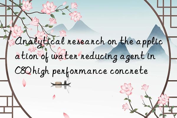 Analytical research on the application of water reducing agent in C80 high performance concrete