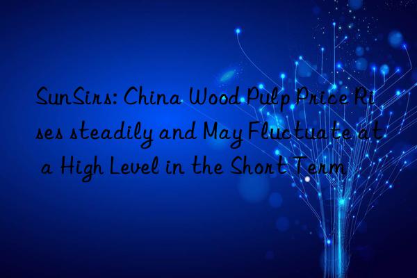 SunSirs: China Wood Pulp Price Rises steadily and May Fluctuate at a High Level in the Short Term