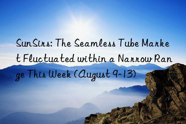 SunSirs: The Seamless Tube Market Fluctuated within a Narrow Range This Week (August 9-13)