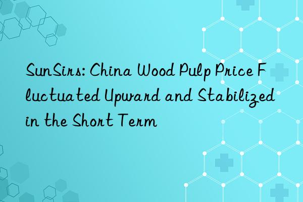 SunSirs: China Wood Pulp Price Fluctuated Upward and Stabilized in the Short Term