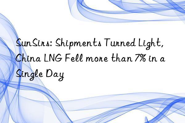 SunSirs: Shipments Turned Light, China LNG Fell more than 7% in a Single Day