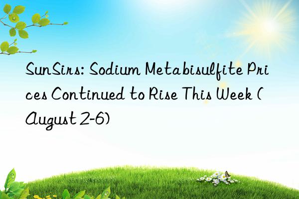 SunSirs: Sodium Metabisulfite Prices Continued to Rise This Week (August 2-6)