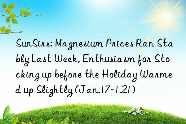 SunSirs: Magnesium Prices Ran Stably Last Week, Enthusiasm for Stocking up before the Holiday Warmed up Slightly (Jan.17-1.21)