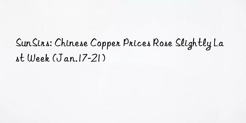 SunSirs: Chinese Copper Prices Rose Slightly Last Week (Jan.17-21)