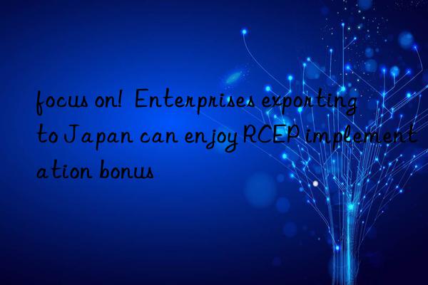 focus on!  Enterprises exporting to Japan can enjoy RCEP implementation bonus