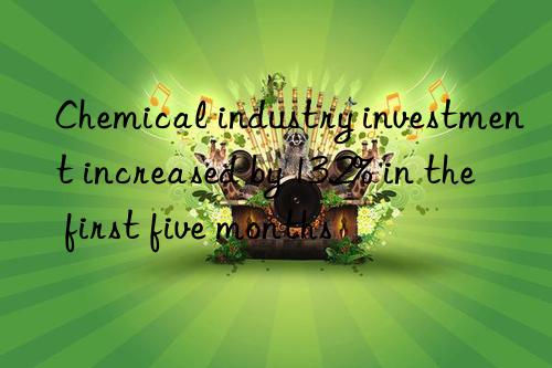 Chemical industry investment increased by 13.2% in the first five months