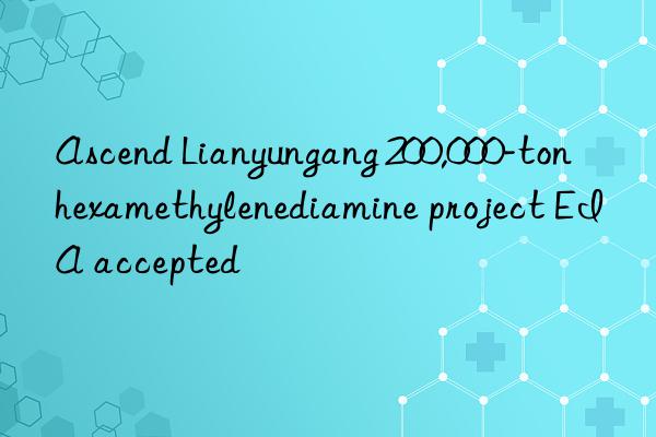 Ascend Lianyungang 200,000-ton hexamethylenediamine project EIA accepted