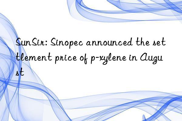 SunSir: Sinopec announced the settlement price of p-xylene in August