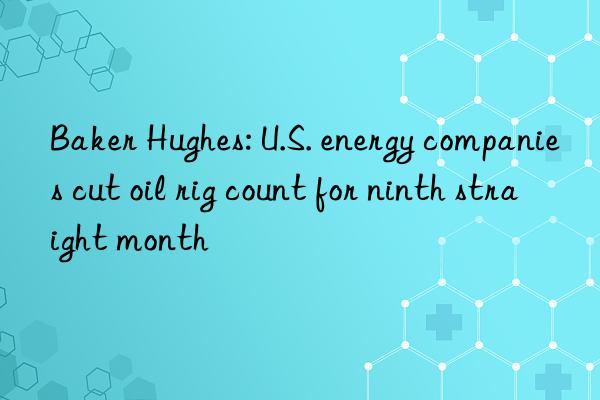 Baker Hughes: U.S. energy companies cut oil rig count for ninth straight month