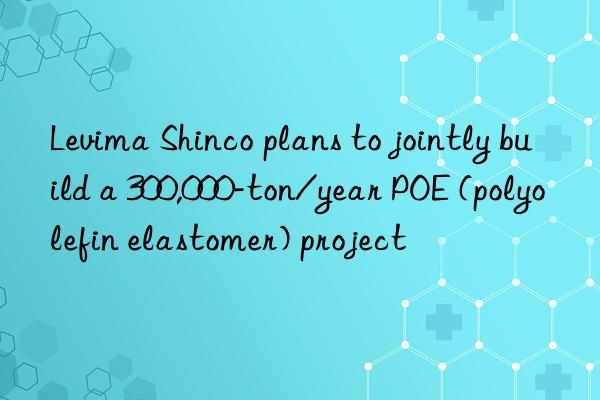 Levima Shinco plans to jointly build a 300,000-ton/year POE (polyolefin elastomer) project