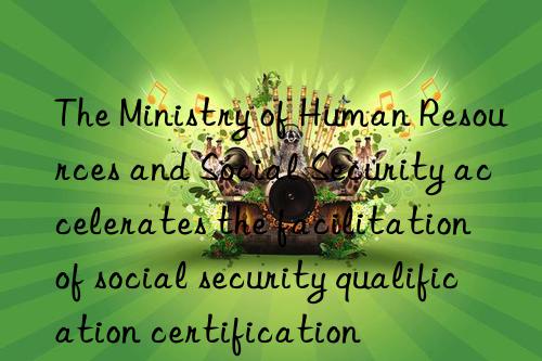 The Ministry of Human Resources and Social Security accelerates the facilitation of social security qualification certification