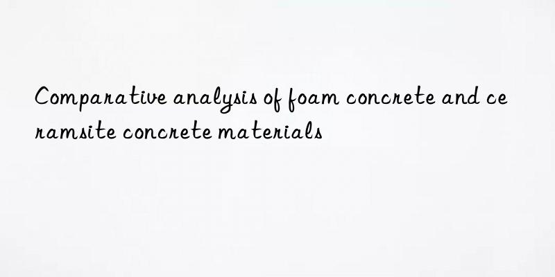 Comparative analysis of foam concrete and ceramsite concrete materials