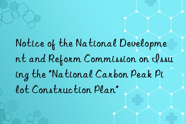 Notice of the National Development and Reform Commission on Issuing the "National Carbon Peak Pilot Construction Plan"