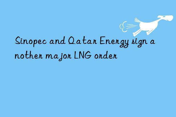 Sinopec and Qatar Energy sign another major LNG order