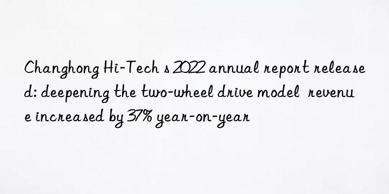 Changhong Hi-Tech s 2022 annual report released: deepening the two-wheel drive model  revenue increased by 37% year-on-year