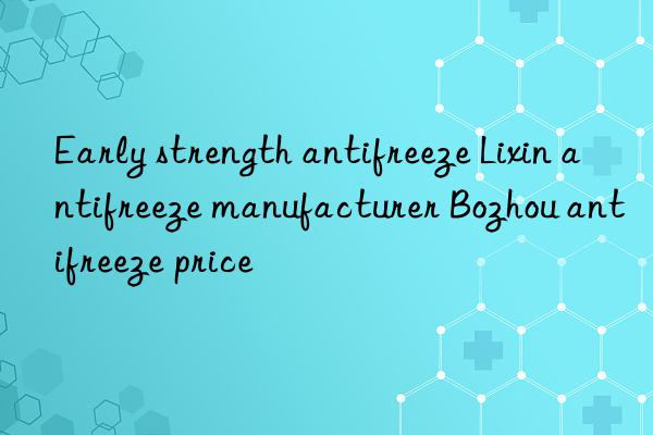 Early strength antifreeze Lixin antifreeze manufacturer Bozhou antifreeze price