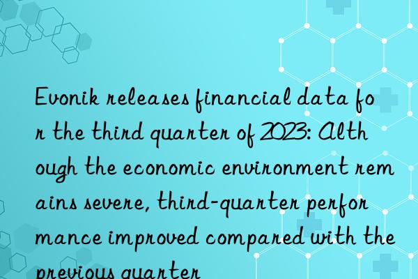 Evonik releases financial data for the third quarter of 2023: Although the economic environment remains severe, third-quarter performance improved compared with the previous quarter