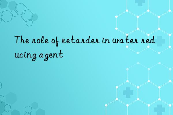 The role of retarder in water reducing agent