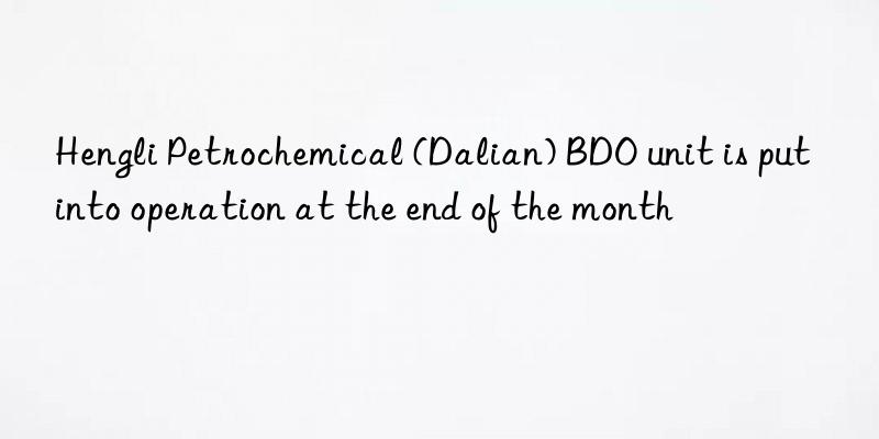 Hengli Petrochemical (Dalian) BDO unit is put into operation at the end of the month