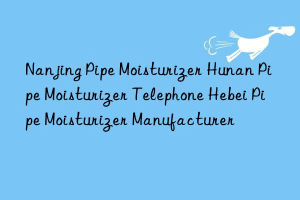 Nanjing Pipe Moisturizer Hunan Pipe Moisturizer Telephone Hebei Pipe Moisturizer Manufacturer