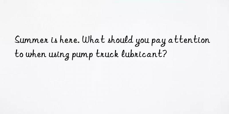 Summer is here. What should you pay attention to when using pump truck lubricant?