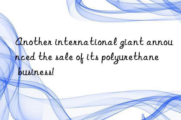 Another international giant announced the sale of its polyurethane business!