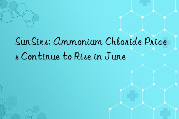 SunSirs: Ammonium Chloride Prices Continue to Rise in June