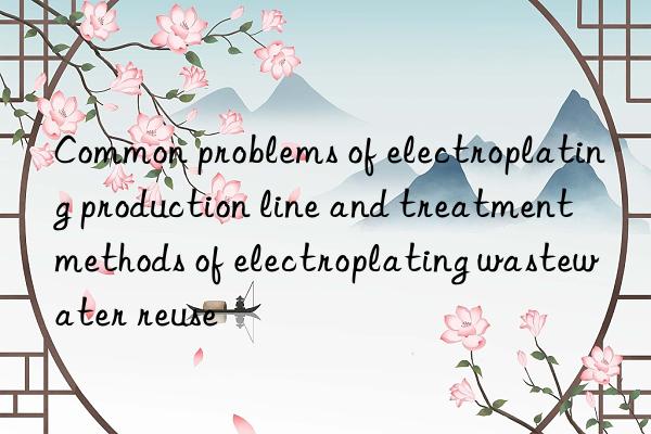 Common problems of electroplating production line and treatment methods of electroplating wastewater reuse