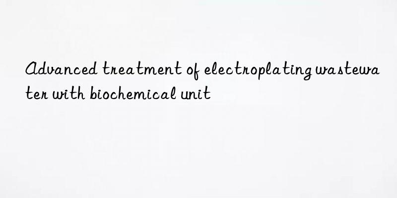 Advanced treatment of electroplating wastewater with biochemical unit