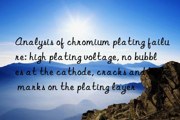 Analysis of chromium plating failure: high plating voltage, no bubbles at the cathode, cracks and hook marks on the plating layer