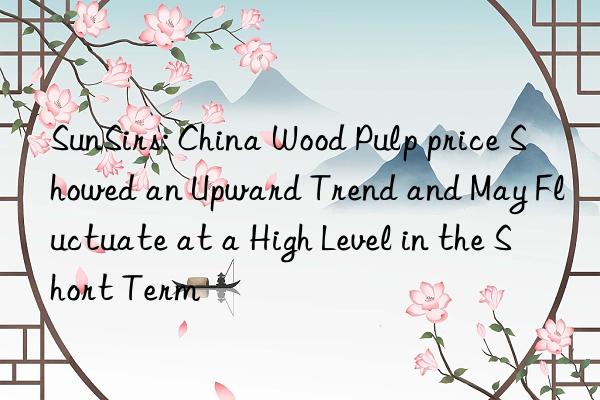 SunSirs: China Wood Pulp price Showed an Upward Trend and May Fluctuate at a High Level in the Short Term