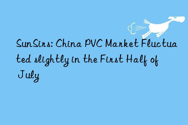 SunSirs: China PVC Market Fluctuated slightly in the First Half of July