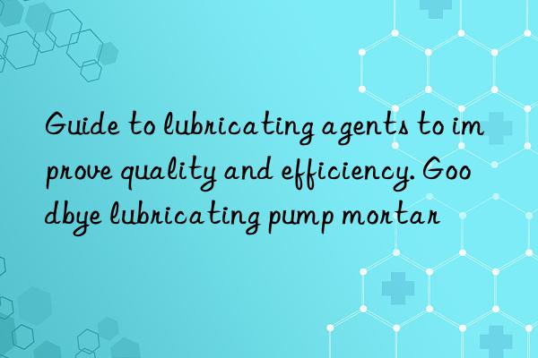 Guide to lubricating agents to improve quality and efficiency. Goodbye lubricating pump mortar