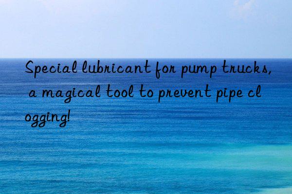 Special lubricant for pump trucks, a magical tool to prevent pipe clogging!