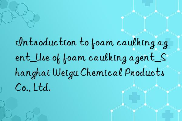 Introduction to foam caulking agent_Use of foam caulking agent_Shanghai Weigu Chemical Products Co., Ltd.