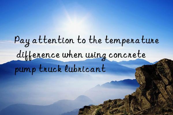 Pay attention to the temperature difference when using concrete pump truck lubricant