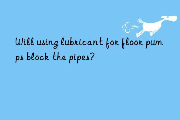 Will using lubricant for floor pumps block the pipes?