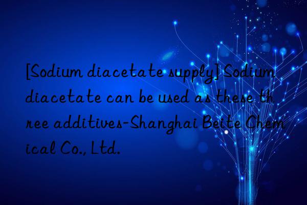 [Sodium diacetate supply] Sodium diacetate can be used as these three additives-Shanghai Beite Chemical Co., Ltd.