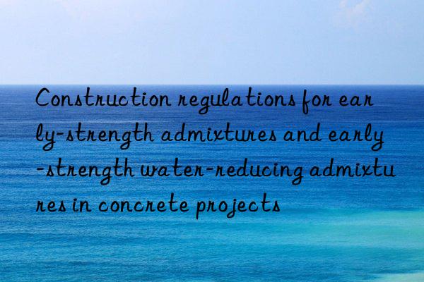 Construction regulations for early-strength admixtures and early-strength water-reducing admixtures in concrete projects