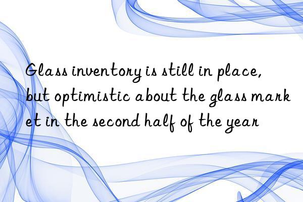 Glass inventory is still in place, but optimistic about the glass market in the second half of the year