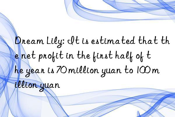 Dream Lily: It is estimated that the net profit in the first half of the year is 70 million yuan to 100 million yuan