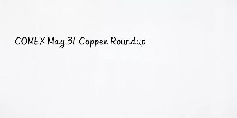 COMEX May 31 Copper Roundup