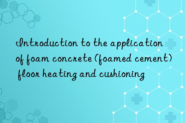 Introduction to the application of foam concrete (foamed cement) floor heating and cushioning