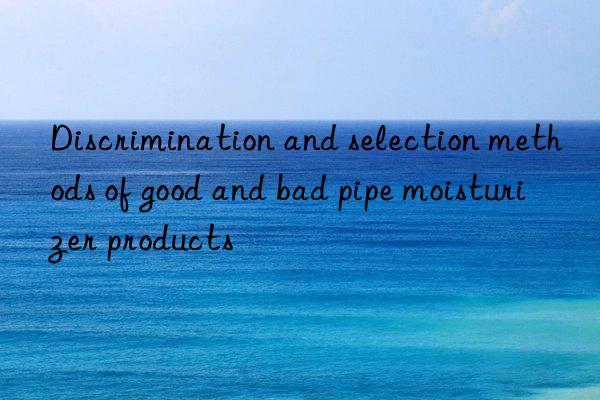 Discrimination and selection methods of good and bad pipe moisturizer products